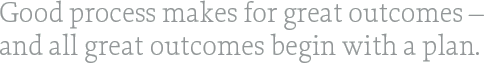 Good process makes for great outcomes – and all great outcomes begin with a plan.
